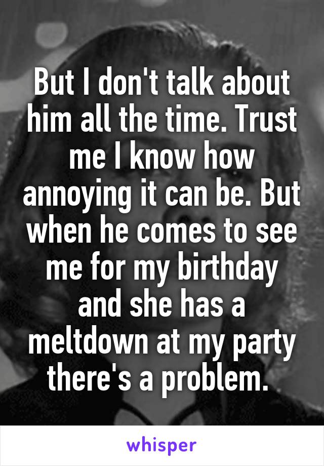 But I don't talk about him all the time. Trust me I know how annoying it can be. But when he comes to see me for my birthday and she has a meltdown at my party there's a problem. 