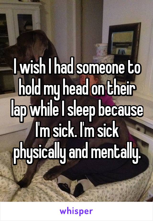 I wish I had someone to hold my head on their lap while I sleep because I'm sick. I'm sick physically and mentally.