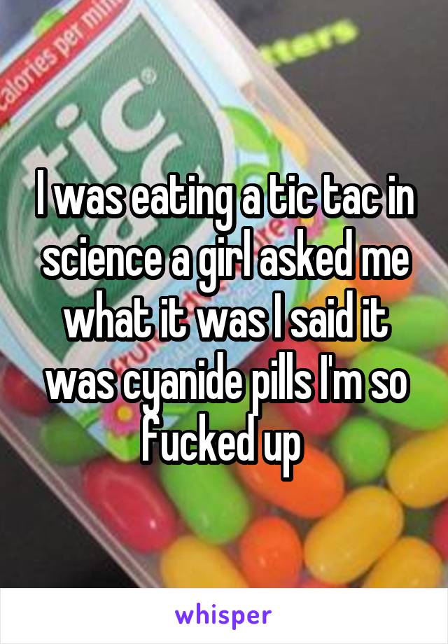 I was eating a tic tac in science a girl asked me what it was I said it was cyanide pills I'm so fucked up 