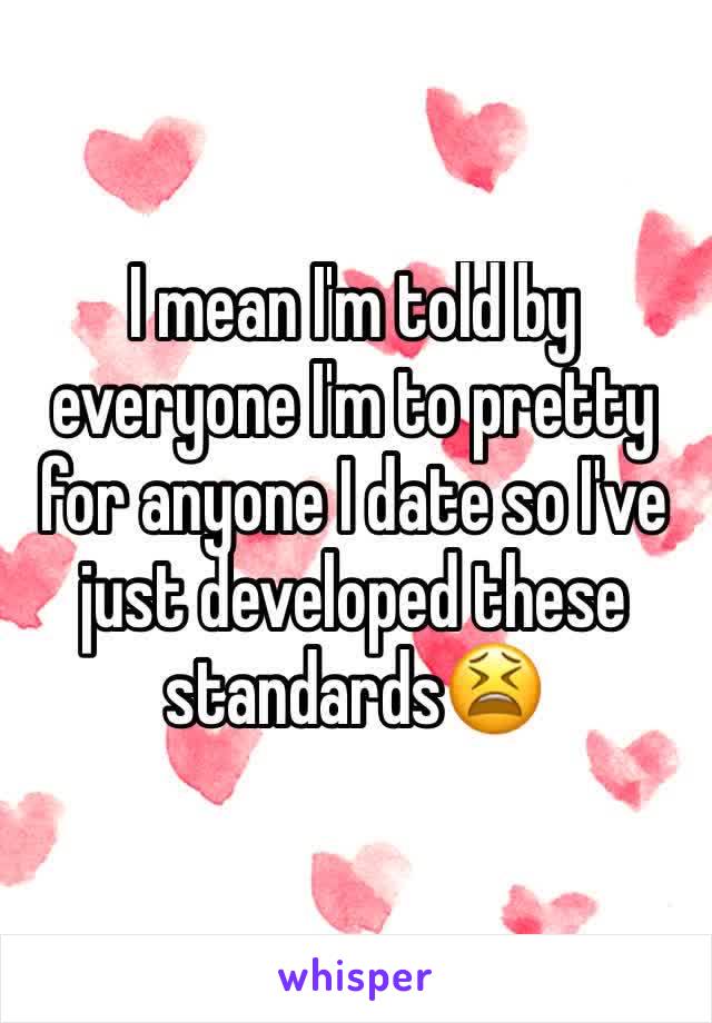 I mean I'm told by everyone I'm to pretty for anyone I date so I've just developed these standards😫