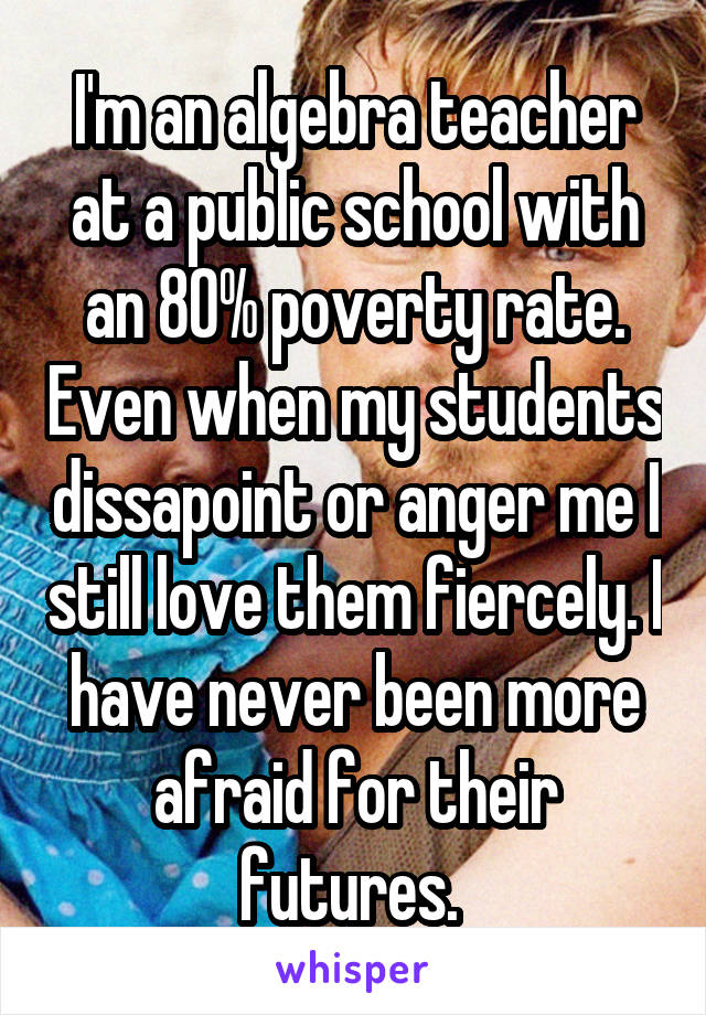 I'm an algebra teacher at a public school with an 80% poverty rate. Even when my students dissapoint or anger me I still love them fiercely. I have never been more afraid for their futures. 