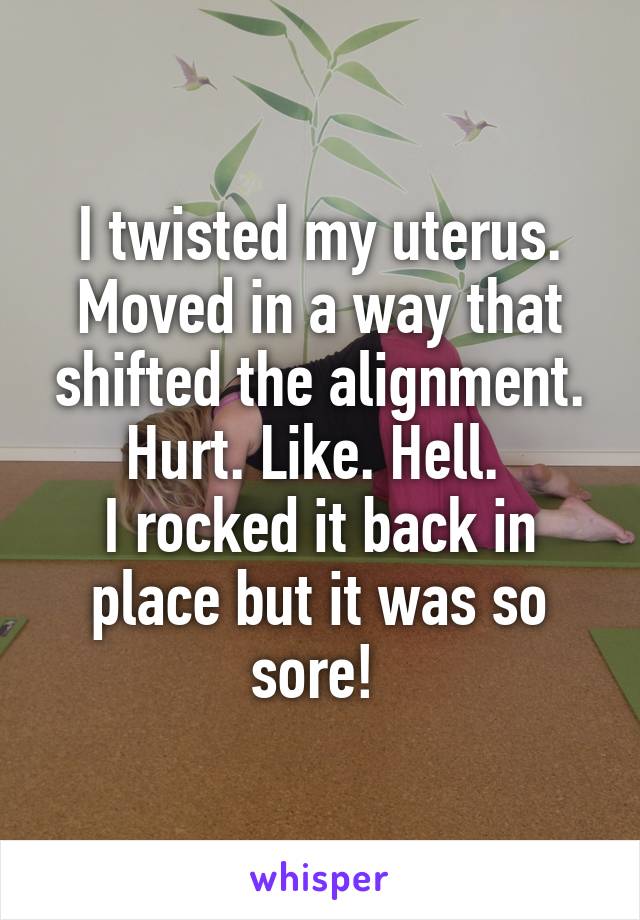 I twisted my uterus. Moved in a way that shifted the alignment. Hurt. Like. Hell. 
I rocked it back in place but it was so sore! 