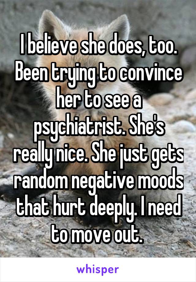 I believe she does, too. Been trying to convince her to see a psychiatrist. She's really nice. She just gets random negative moods that hurt deeply. I need to move out. 