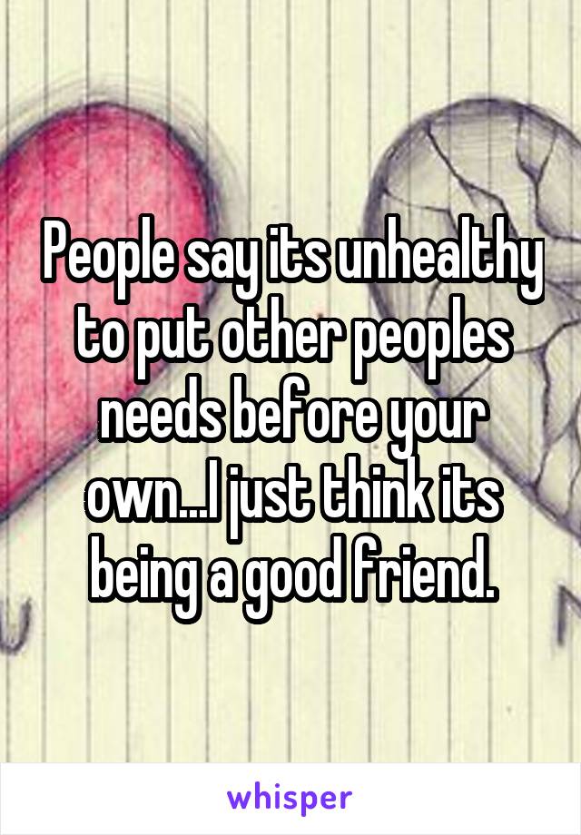 People say its unhealthy to put other peoples needs before your own...I just think its being a good friend.