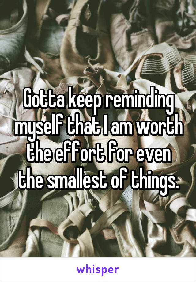 Gotta keep reminding myself that I am worth the effort for even the smallest of things.