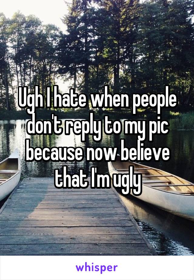 Ugh I hate when people don't reply to my pic because now believe that I'm ugly