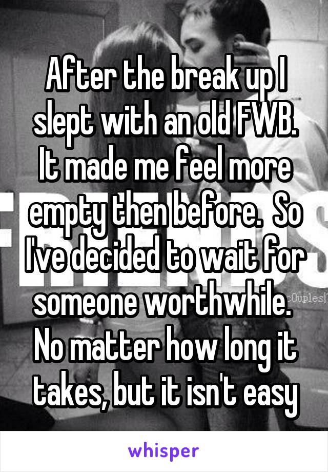 After the break up I slept with an old FWB. It made me feel more empty then before.  So I've decided to wait for someone worthwhile.  No matter how long it takes, but it isn't easy