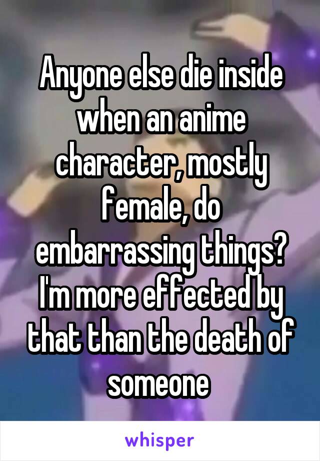 Anyone else die inside when an anime character, mostly female, do embarrassing things? I'm more effected by that than the death of someone 