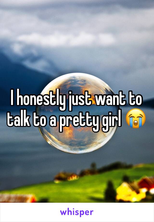 I honestly just want to talk to a pretty girl 😭