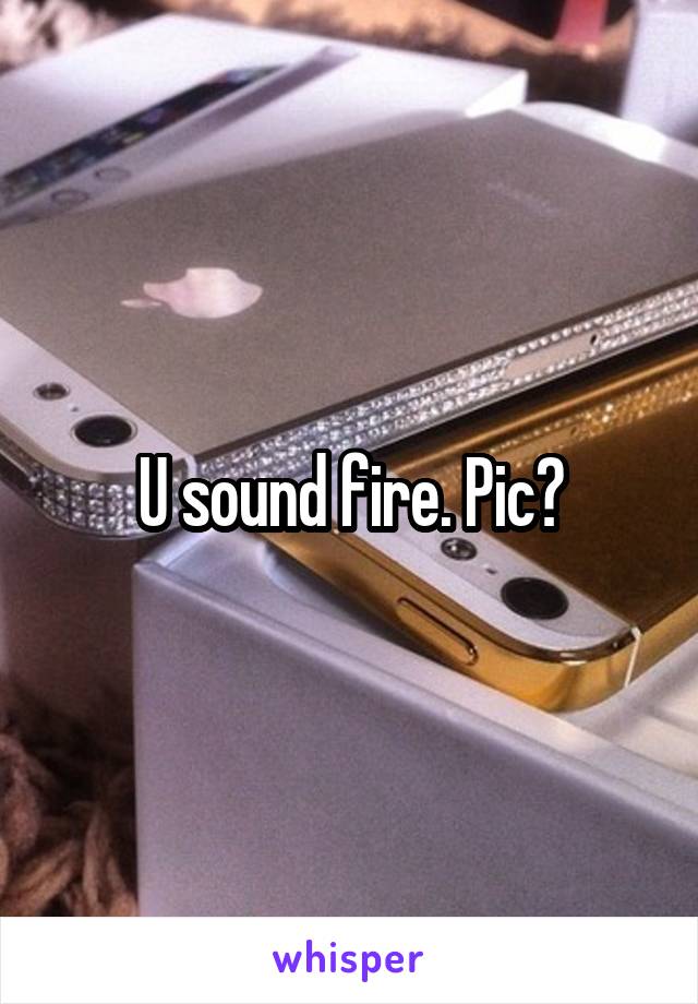 U sound fire. Pic?