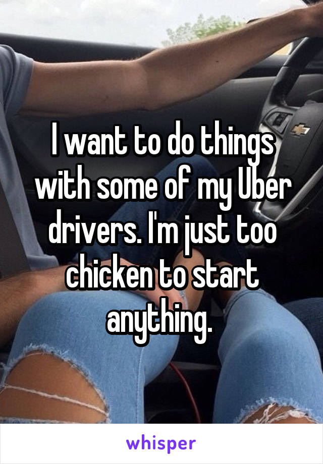 I want to do things with some of my Uber drivers. I'm just too chicken to start anything. 