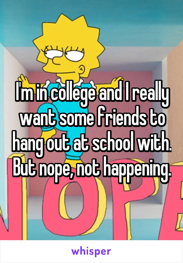 I'm in college and I really want some friends to hang out at school with. But nope, not happening.