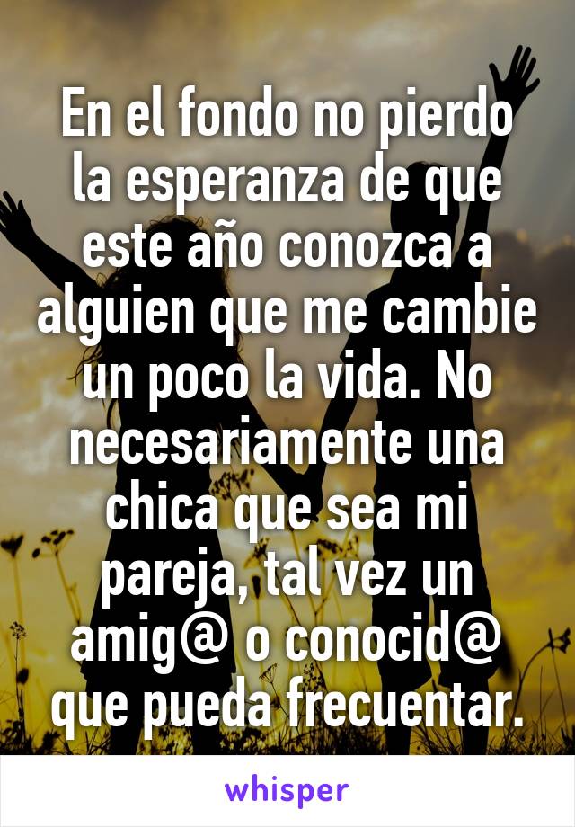 En el fondo no pierdo la esperanza de que este año conozca a alguien que me cambie un poco la vida. No necesariamente una chica que sea mi pareja, tal vez un amig@ o conocid@ que pueda frecuentar.