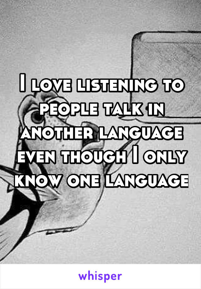 I love listening to people talk in another language even though I only know one language 