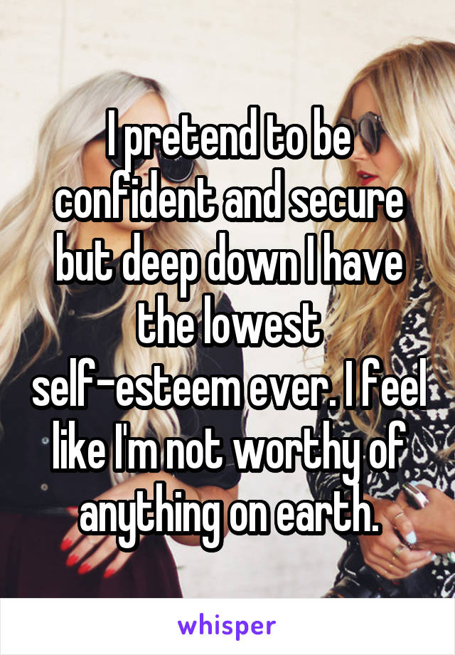 I pretend to be confident and secure but deep down I have the lowest self-esteem ever. I feel like I'm not worthy of anything on earth.