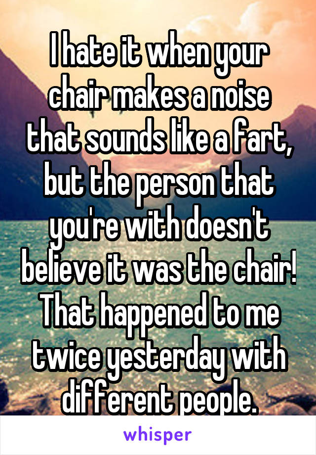 I hate it when your chair makes a noise that sounds like a fart, but the person that you're with doesn't believe it was the chair!
That happened to me twice yesterday with different people.