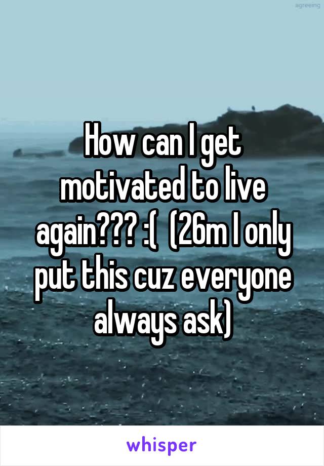 How can I get motivated to live again??? :(  (26m I only put this cuz everyone always ask)