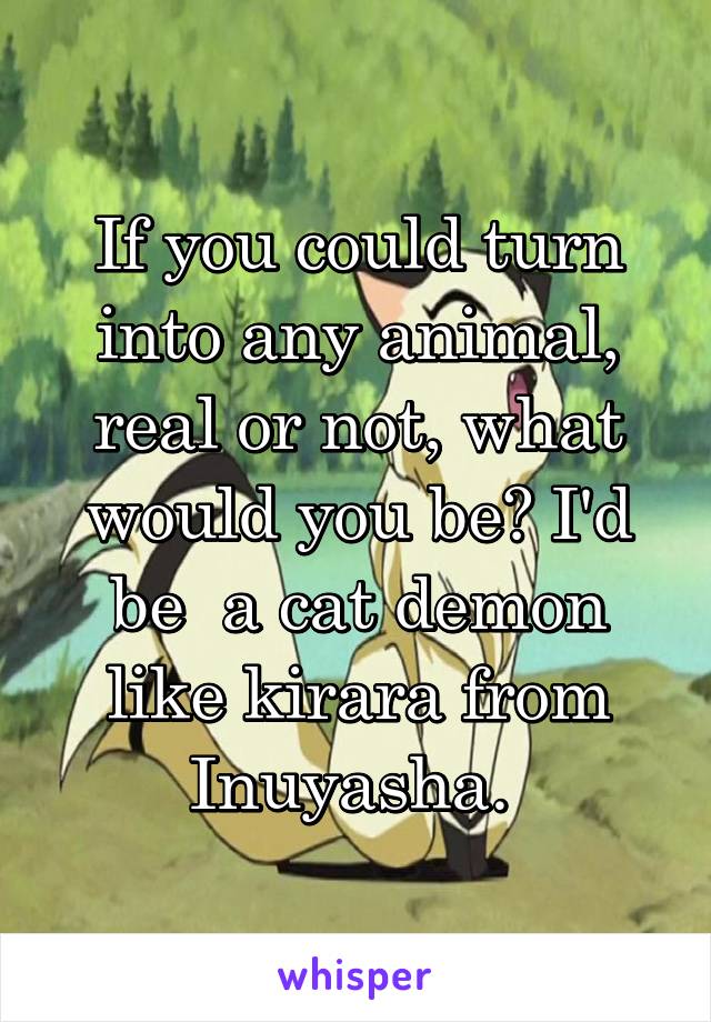 If you could turn into any animal, real or not, what would you be? I'd be  a cat demon like kirara from Inuyasha. 