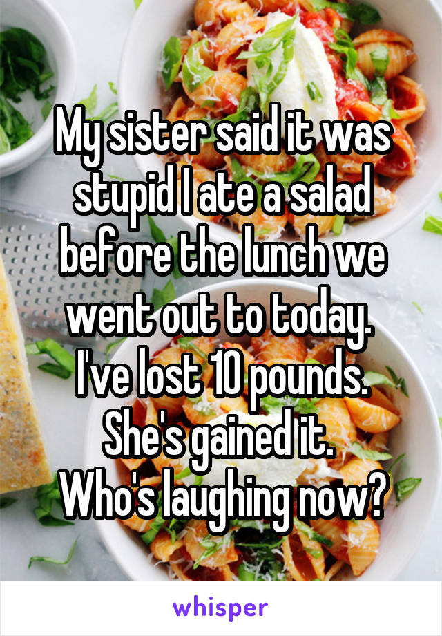 My sister said it was stupid I ate a salad before the lunch we went out to today. 
I've lost 10 pounds. She's gained it. 
Who's laughing now?