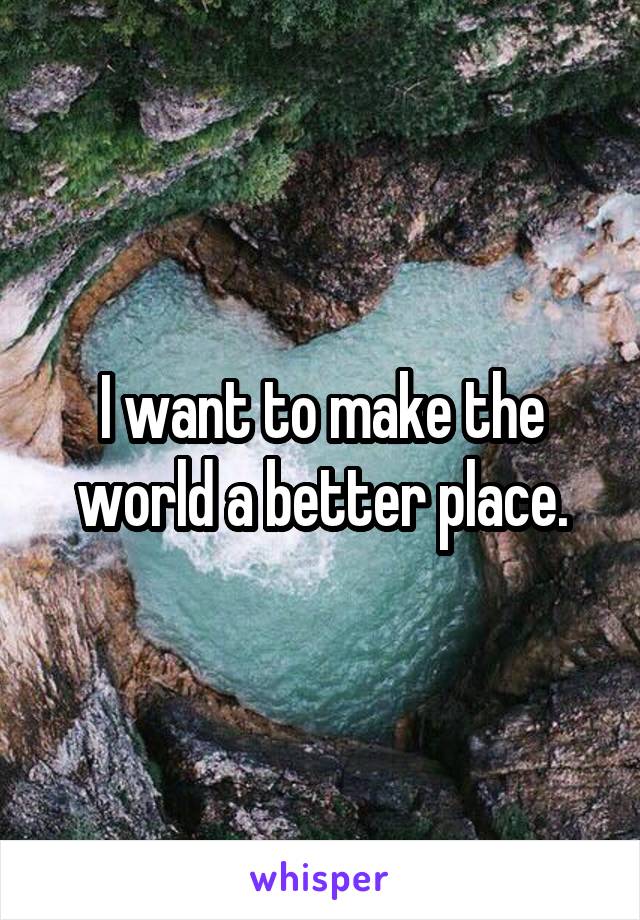 I want to make the world a better place.