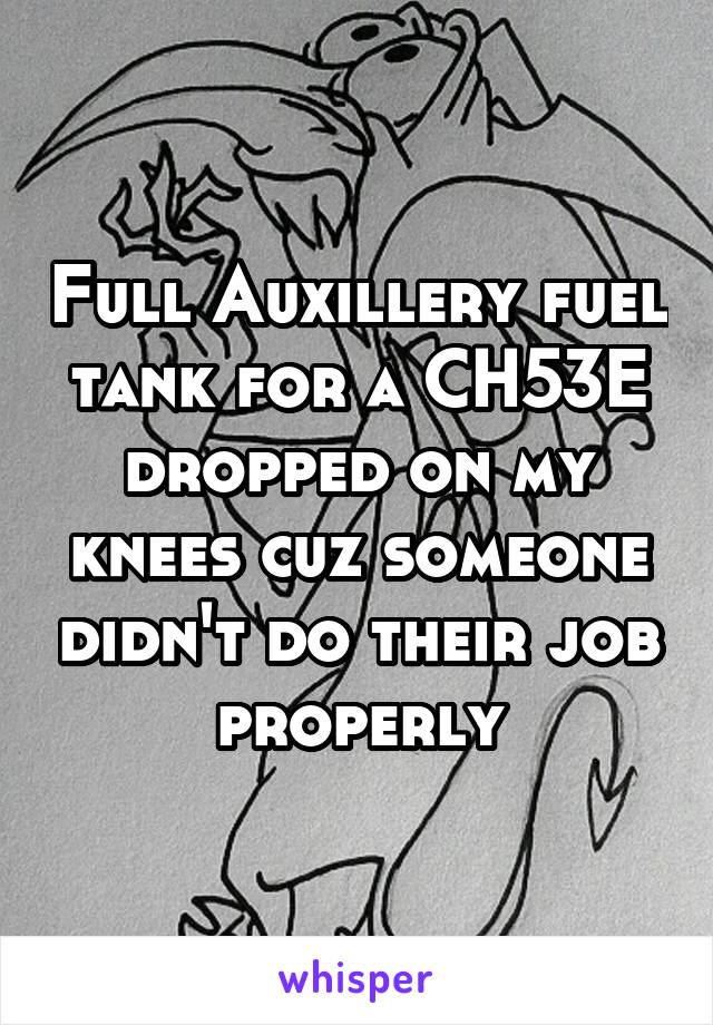 Full Auxillery fuel tank for a CH53E dropped on my knees cuz someone didn't do their job properly