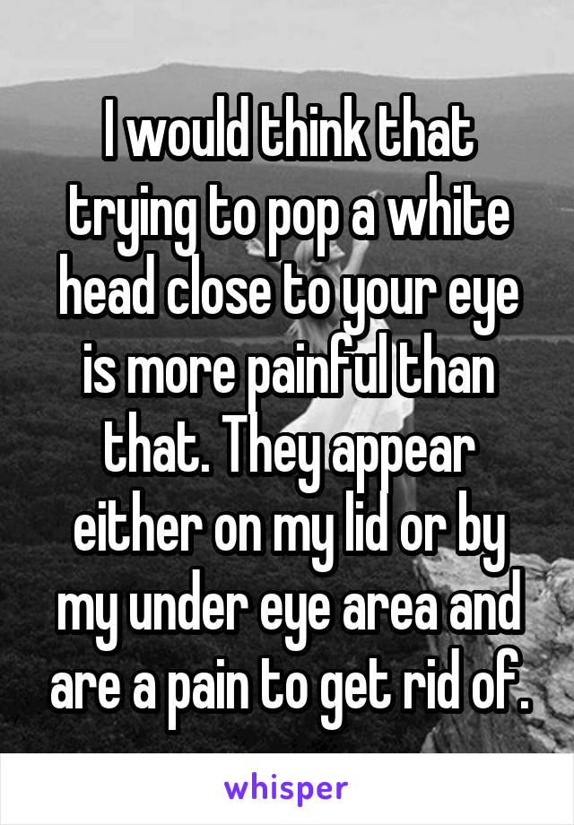 I would think that trying to pop a white head close to your eye is more painful than that. They appear either on my lid or by my under eye area and are a pain to get rid of.