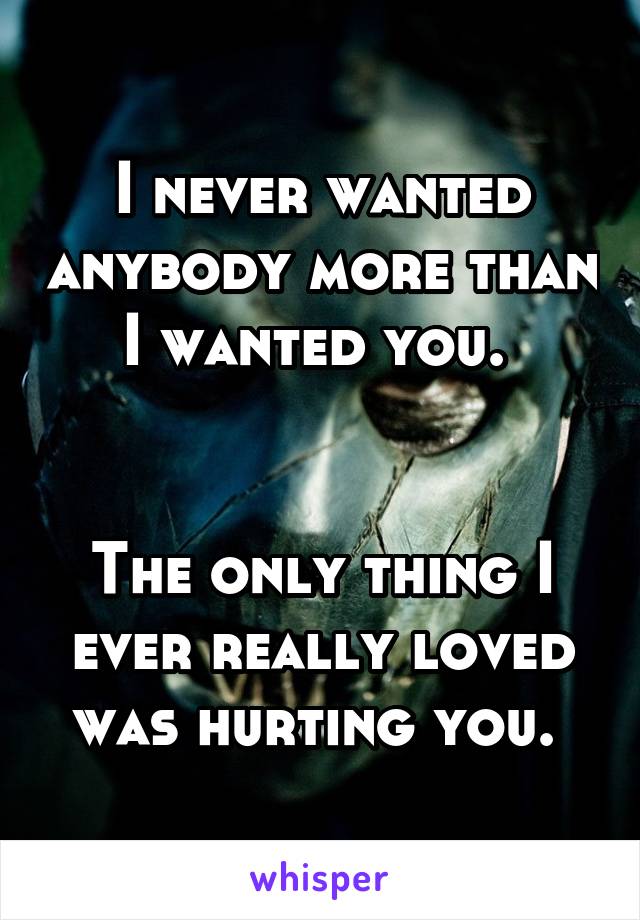 I never wanted anybody more than I wanted you. 


The only thing I ever really loved was hurting you. 