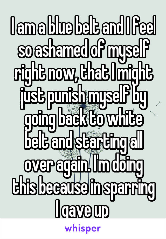 I am a blue belt and I feel so ashamed of myself right now, that I might just punish myself by going back to white belt and starting all over again. I'm doing this because in sparring I gave up 