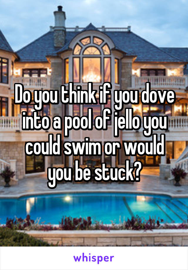 Do you think if you dove into a pool of jello you could swim or would you be stuck?