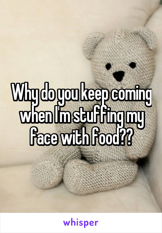 Why do you keep coming when I'm stuffing my face with food??