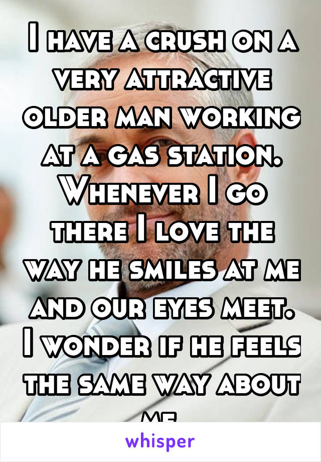 I have a crush on a very attractive older man working at a gas station. Whenever I go there I love the way he smiles at me and our eyes meet. I wonder if he feels the same way about me.