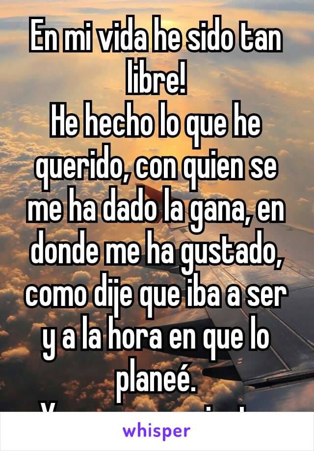 En mi vida he sido tan libre!
He hecho lo que he querido, con quien se me ha dado la gana, en donde me ha gustado, como dije que iba a ser y a la hora en que lo planeé.
Y no me arrepiento 