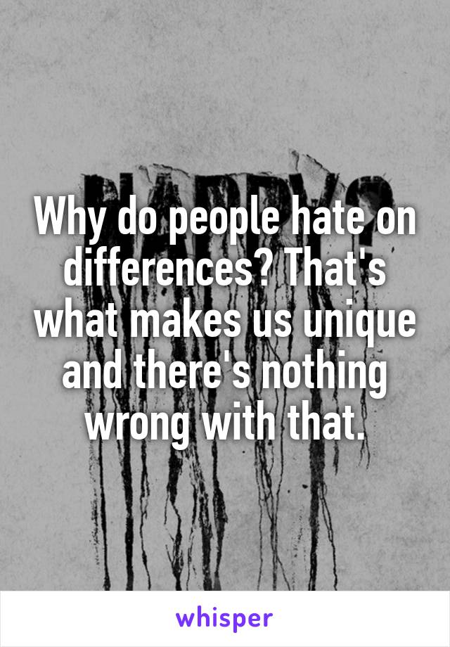 Why do people hate on differences? That's what makes us unique and there's nothing wrong with that.