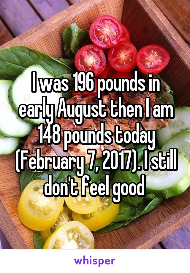 I was 196 pounds in early August then I am 148 pounds today (February 7, 2017). I still don't feel good 