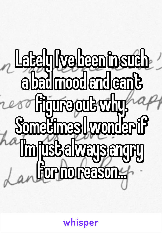 Lately I've been in such a bad mood and can't figure out why. Sometimes I wonder if I'm just always angry for no reason...