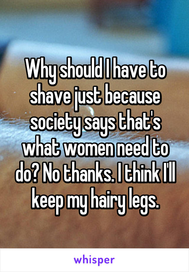 Why should I have to shave just because society says that's what women need to do? No thanks. I think I'll keep my hairy legs.