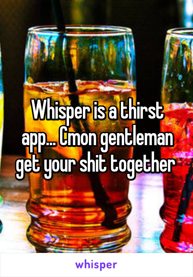 Whisper is a thirst app... Cmon gentleman get your shit together 