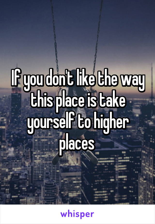 If you don't like the way this place is take yourself to higher places 