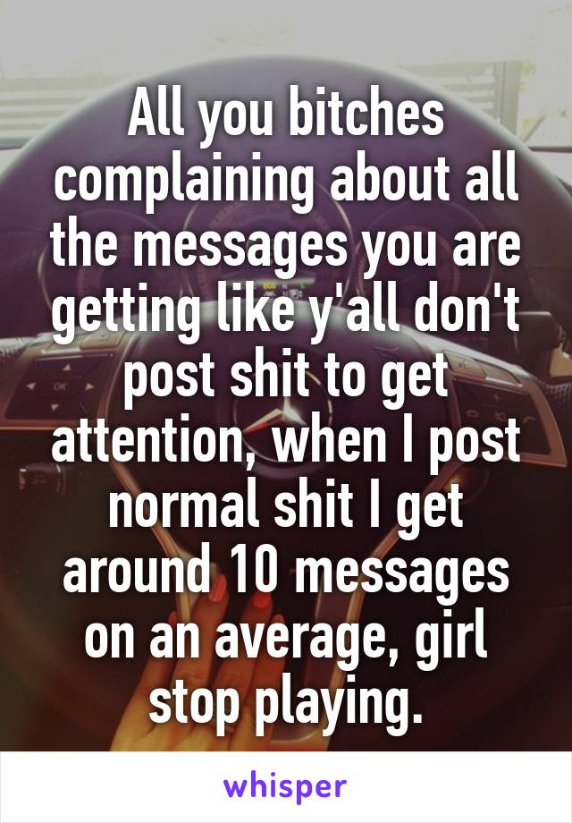 All you bitches complaining about all the messages you are getting like y'all don't post shit to get attention, when I post normal shit I get around 10 messages on an average, girl stop playing.