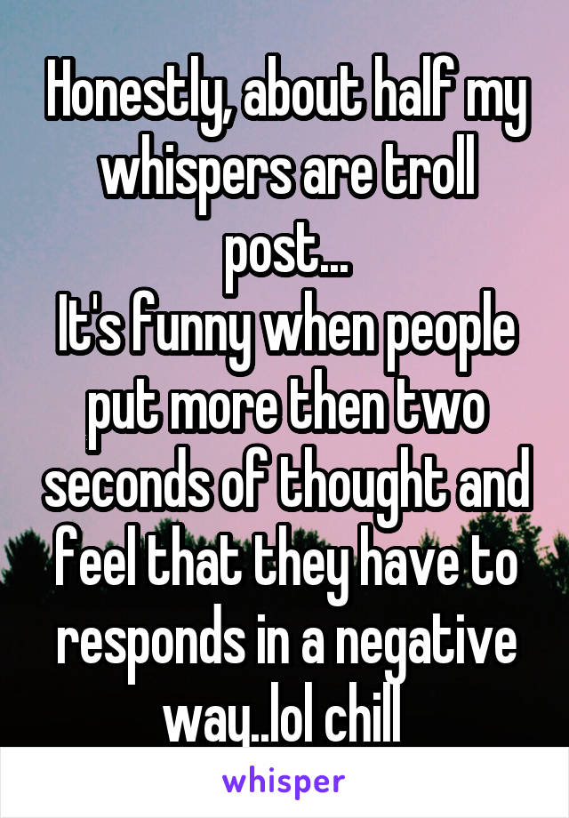 Honestly, about half my whispers are troll post...
It's funny when people put more then two seconds of thought and feel that they have to responds in a negative way..lol chill 