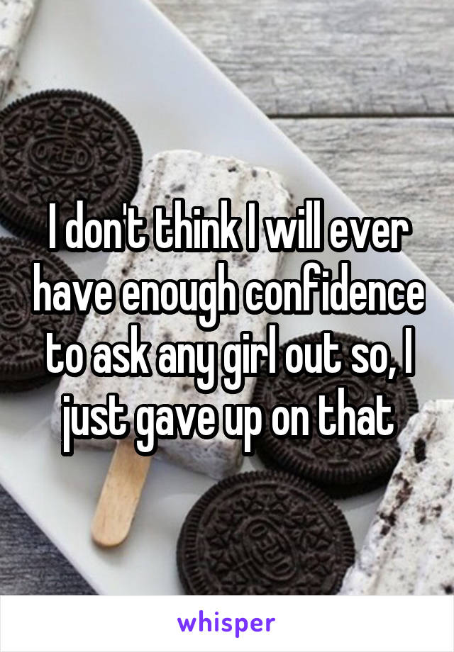 I don't think I will ever have enough confidence to ask any girl out so, I just gave up on that