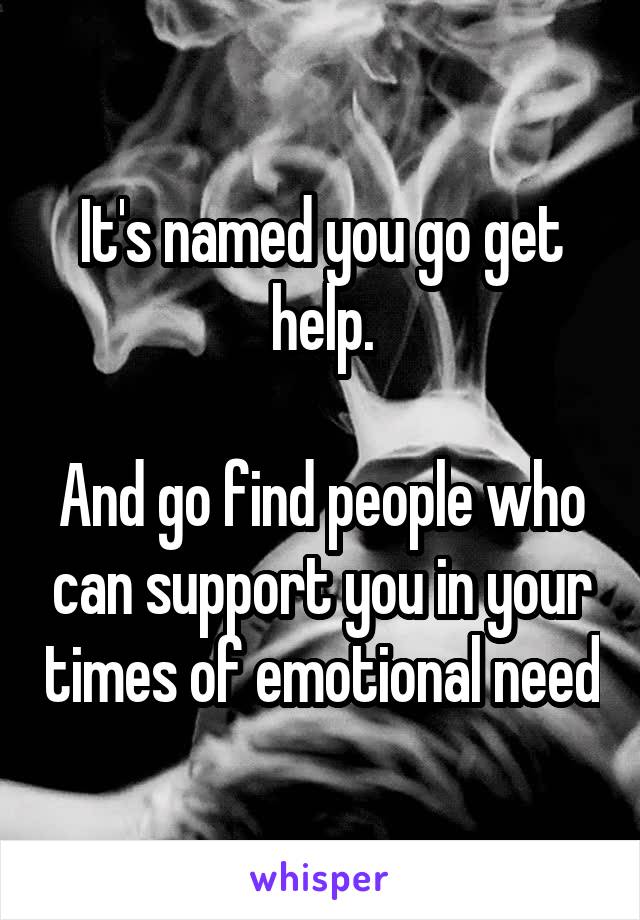 It's named you go get help.

And go find people who can support you in your times of emotional need