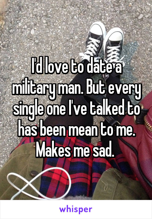 I'd love to date a military man. But every single one I've talked to has been mean to me. Makes me sad. 