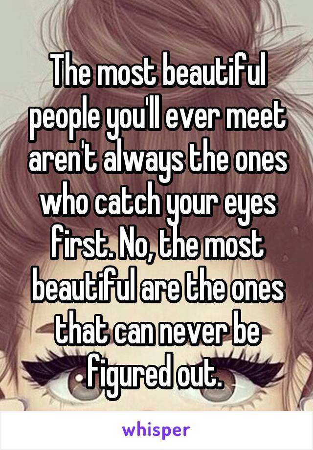 The most beautiful people you'll ever meet aren't always the ones who catch your eyes first. No, the most beautiful are the ones that can never be figured out. 