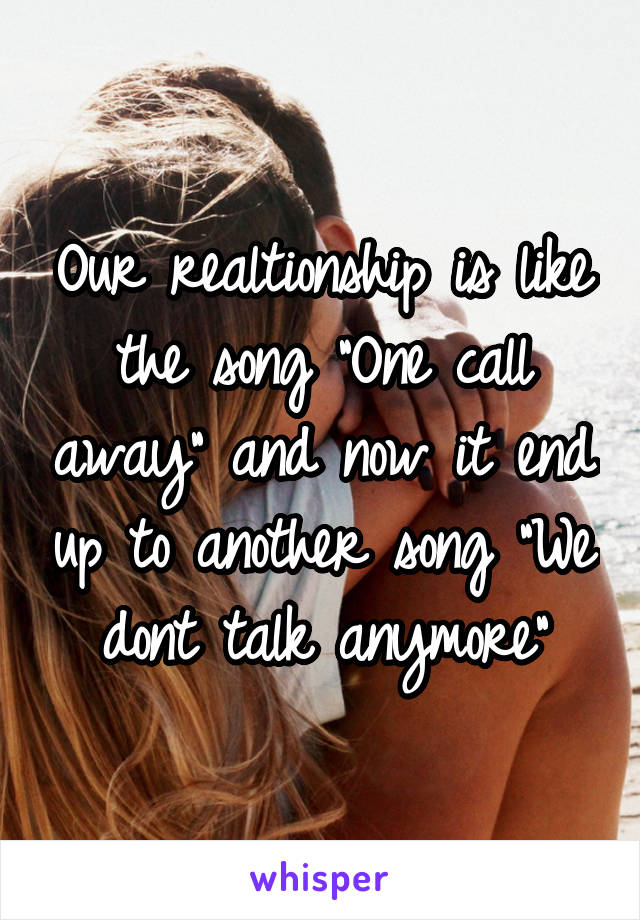 Our realtionship is like the song "One call away" and now it end up to another song "We dont talk anymore"