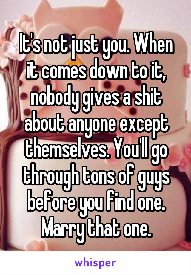 It's not just you. When it comes down to it, nobody gives a shit about anyone except themselves. You'll go through tons of guys before you find one. Marry that one.