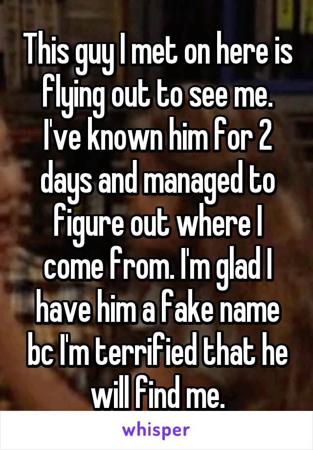 This guy I met on here is flying out to see me. I've known him for 2 days and managed to figure out where I come from. I'm glad I have him a fake name bc I'm terrified that he will find me.