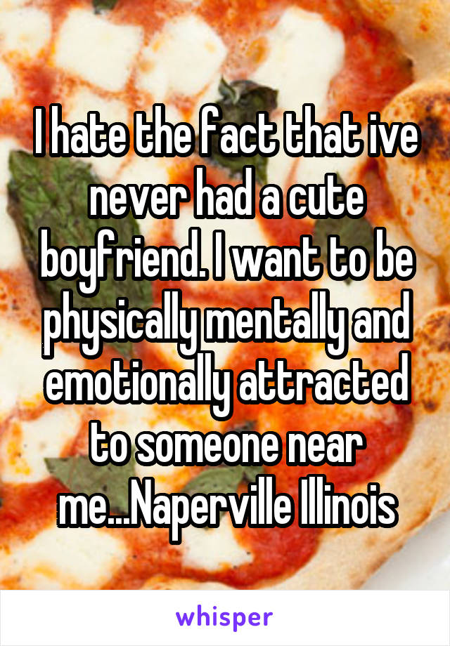 I hate the fact that ive never had a cute boyfriend. I want to be physically mentally and emotionally attracted to someone near me...Naperville Illinois