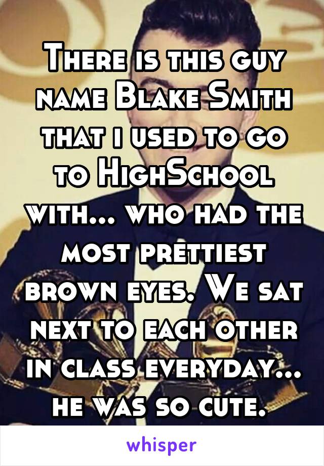 There is this guy name Blake Smith that i used to go to HighSchool with... who had the most prettiest brown eyes. We sat next to each other in class everyday... he was so cute. 