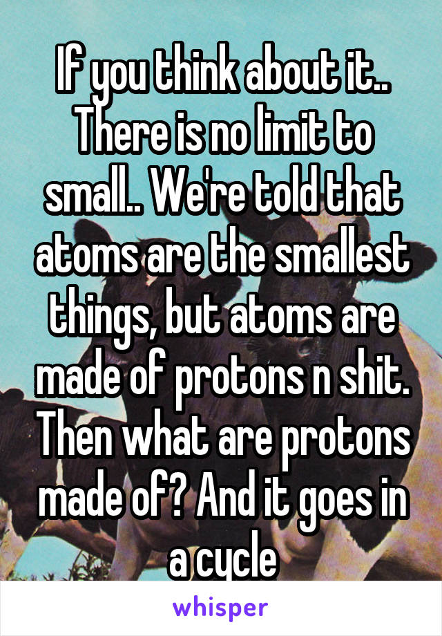 If you think about it.. There is no limit to small.. We're told that atoms are the smallest things, but atoms are made of protons n shit. Then what are protons made of? And it goes in a cycle